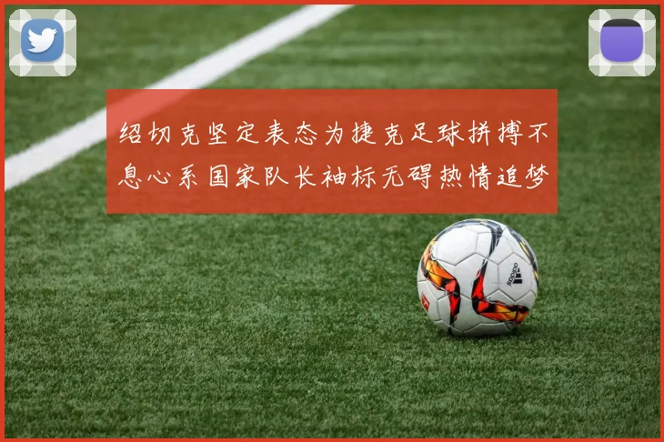 绍切克坚定表态为捷克足球拼搏不息心系国家队长袖标无碍热情追梦