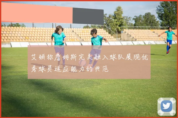 艾顿称詹姆斯完美融入球队展现优秀球员适应能力的典范