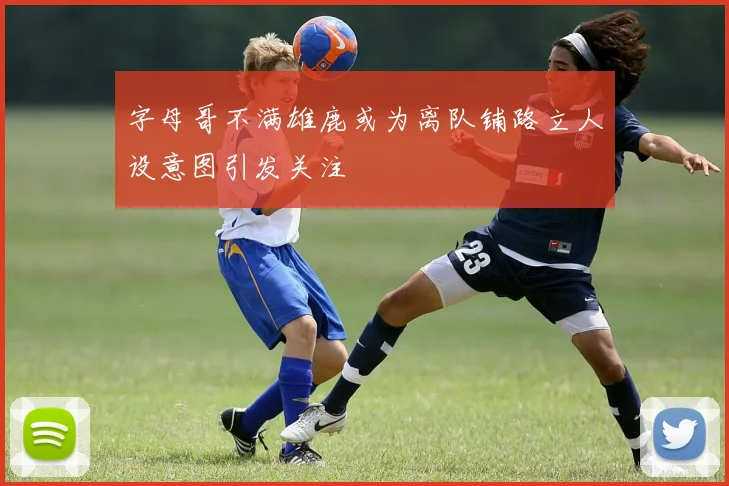 字母哥不满雄鹿或为离队铺路立人设意图引发关注