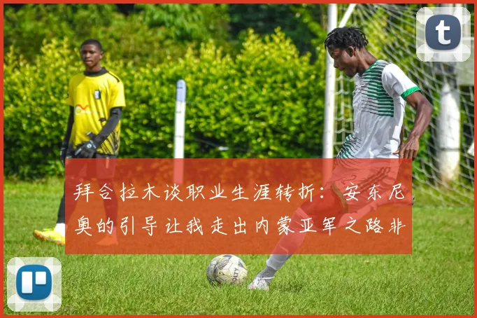 拜合拉木谈职业生涯转折：安东尼奥的引导让我走出内蒙亚军之路非偶然