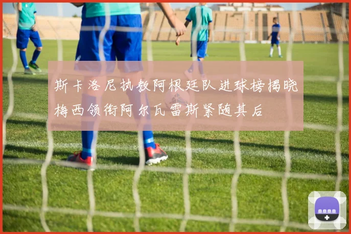 斯卡洛尼执教阿根廷队进球榜揭晓梅西领衔阿尔瓦雷斯紧随其后