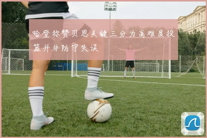 哈登称赞贝恩关键三分为高难度投篮并非防守失误