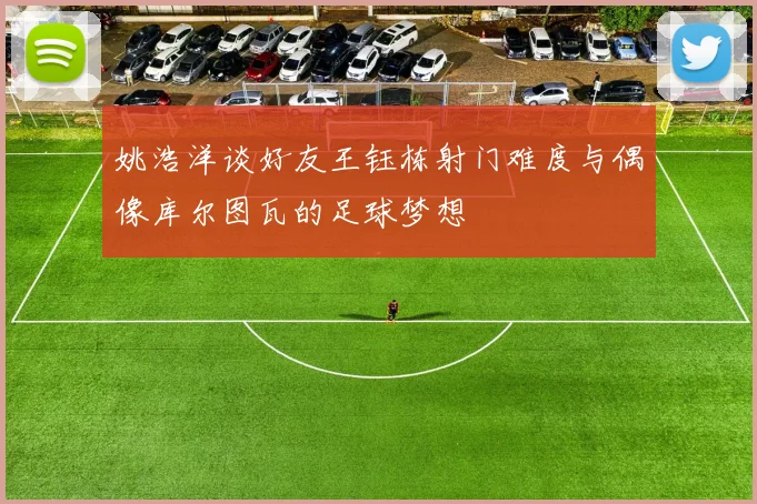 姚浩洋谈好友王钰栋射门难度与偶像库尔图瓦的足球梦想