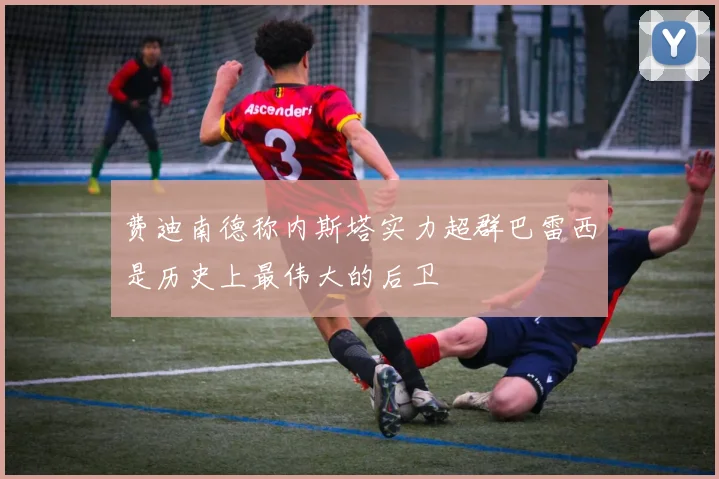 费迪南德称内斯塔实力超群巴雷西是历史上最伟大的后卫