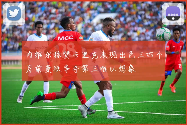 内维尔称赞卡里克表现出色三四个月前曼联争夺第三难以想象