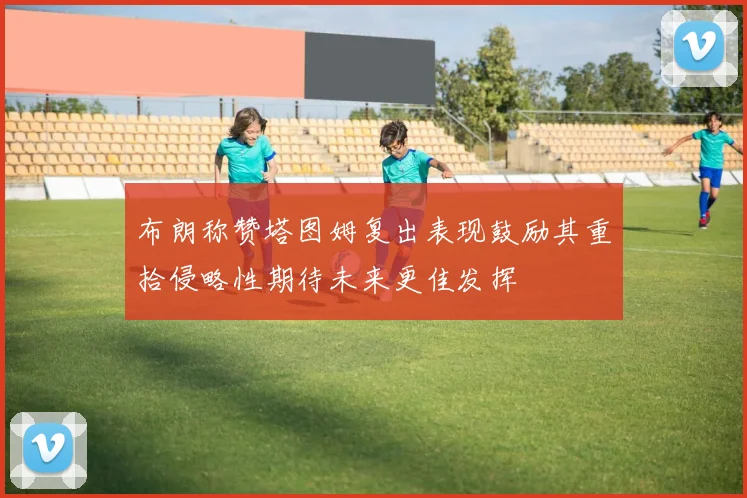 布朗称赞塔图姆复出表现鼓励其重拾侵略性期待未来更佳发挥