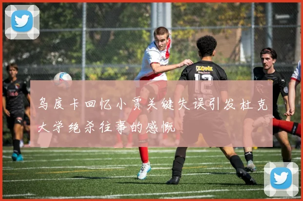 乌度卡回忆小贾关键失误引发杜克大学绝杀往事的感慨