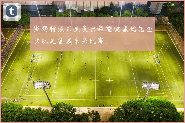 斯玛特谈东里复出希望健康优先全力以赴备战未来比赛