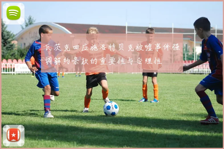 瓦茨克回应施洛特贝克被嘘事件强调解约条款的重要性与合理性