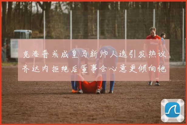 克洛普或成皇马新帅人选引发热议齐达内拒绝后董事会心意更倾向他