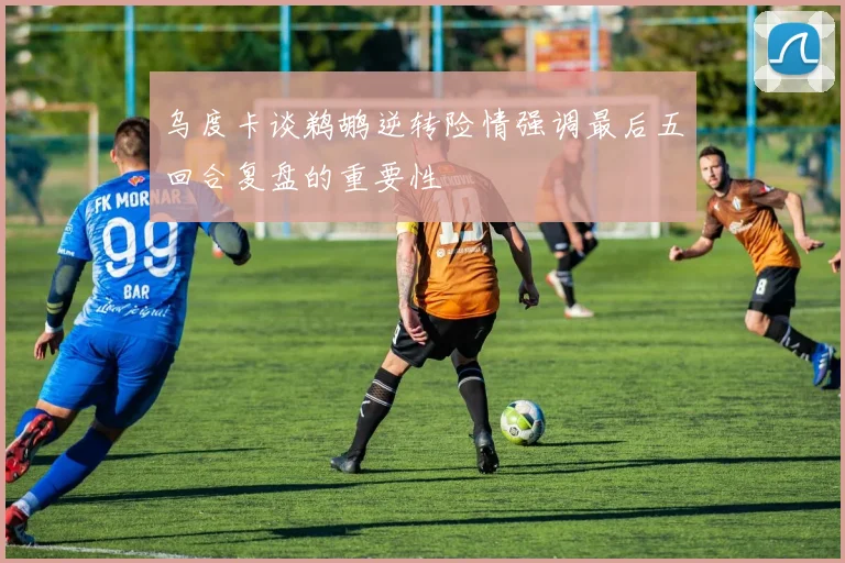 乌度卡谈鹈鹕逆转险情强调最后五回合复盘的重要性